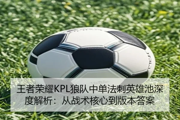 王者荣耀KPL狼队中单法刺英雄池深度解析：从战术核心到版本答案