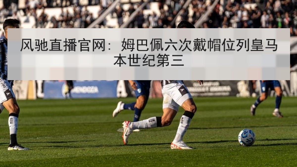 风驰直播官网: 姆巴佩六次戴帽位列皇马本世纪第三