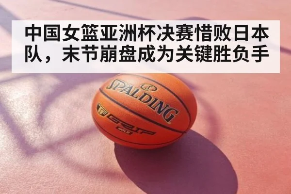 中国女篮亚洲杯决赛惜败日本队，末节崩盘成为关键胜负手