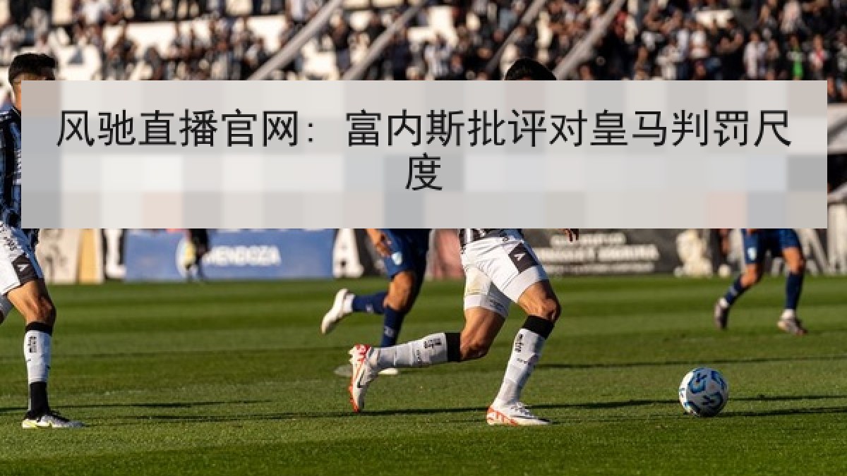 风驰直播官网: 富内斯批评对皇马判罚尺度 风驰直播官网: 富内斯批评对皇马判罚尺度
